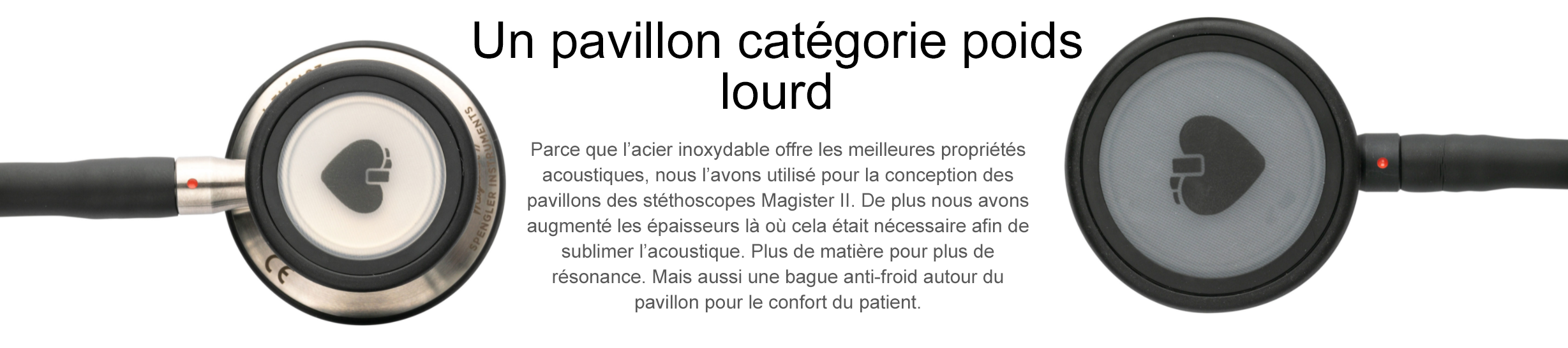 Un pavillon catégorie poids lourd Parce que l’acier inoxydable offre les meilleures propriétés acoustiques, nous l’avons utilisé pour la conception des pavillons des stéthoscopes Magister II. De plus nous avons augmenté les épaisseurs là où cela était nécessaire afin de sublimer l’acoustique. Plus de matière pour plus de résonance. Mais aussi une bague anti-froid autour du pavillon pour le confort du patient