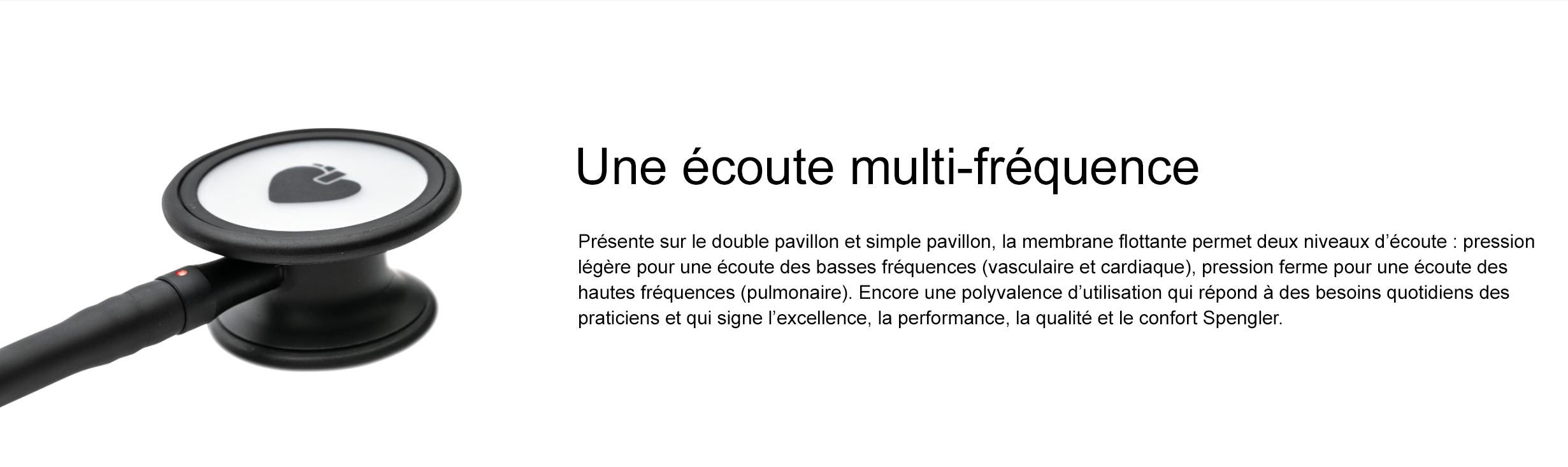 Une écoute multi-fréquence Présente sur le double pavillon et simple pavillon, la membrane flottante permet deux niveaux d’écoute : pression légère pour une écoute des basses fréquences (vasculaire et cardiaque), pression ferme pour une écoute des hautes fréquences (pulmonaire). Encore une polyvalence d’utilisation qui répond à des besoins quotidiens des praticiens et qui signe l’excellence, la performance, la qualité et le confort Spengler.